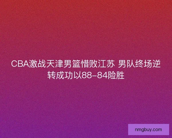 CBA激战天津男篮惜败江苏 男队终场逆转成功以88-84险胜