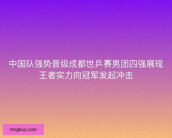 中国队强势晋级成都世乒赛男团四强展现王者实力向冠军发起冲击