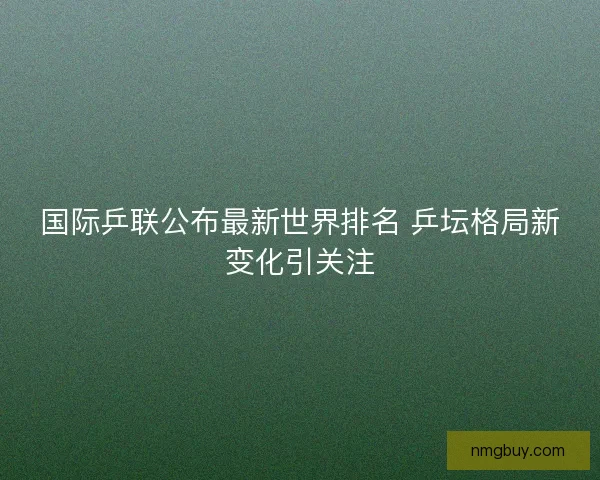 国际乒联公布最新世界排名 乒坛格局新变化引关注