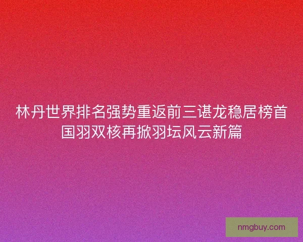 林丹世界排名强势重返前三谌龙稳居榜首国羽双核再掀羽坛风云新篇