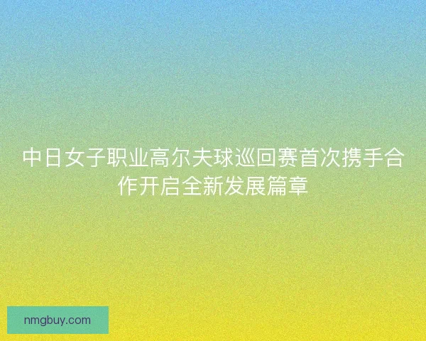 中日女子职业高尔夫球巡回赛首次携手合作开启全新发展篇章