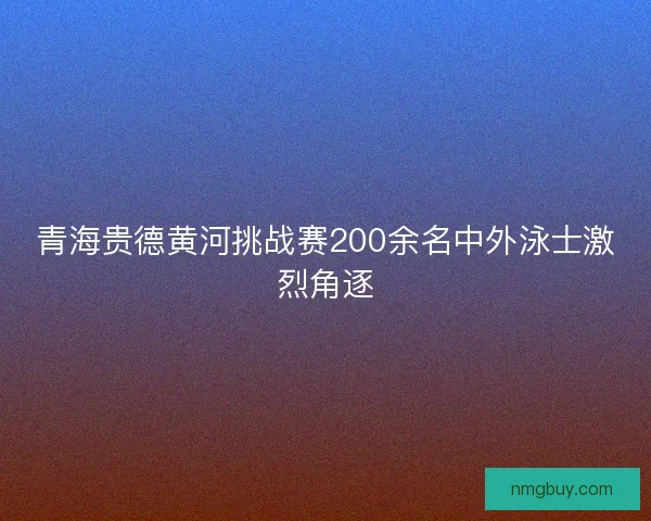 青海贵德黄河挑战赛200余名中外泳士激烈角逐