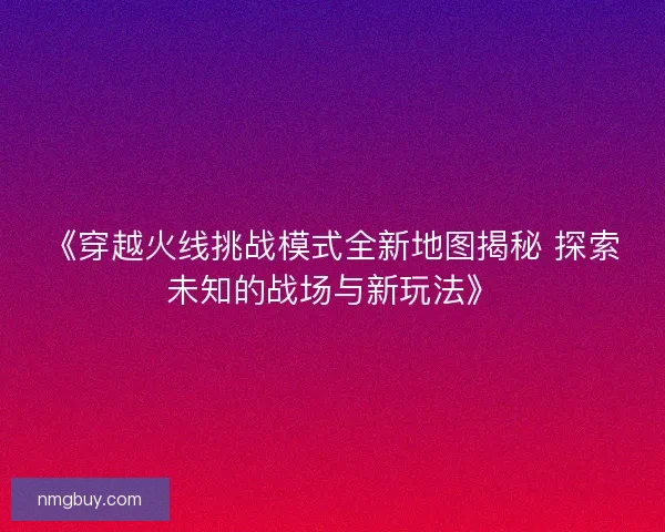 《穿越火线挑战模式全新地图揭秘 探索未知的战场与新玩法》