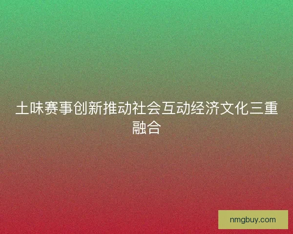 土味赛事创新推动社会互动经济文化三重融合