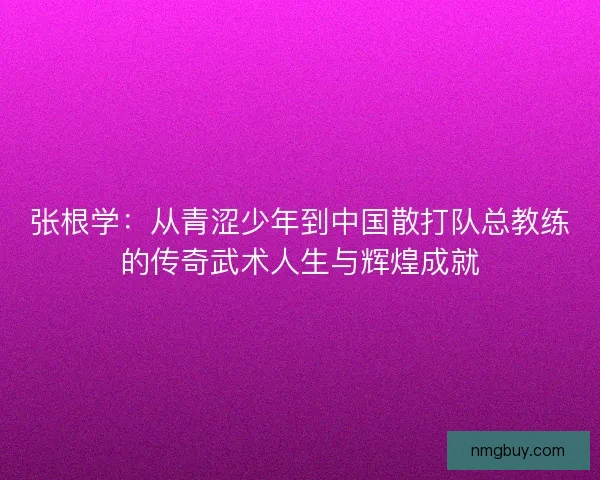 张根学：从青涩少年到中国散打队总教练的传奇武术人生与辉煌成就