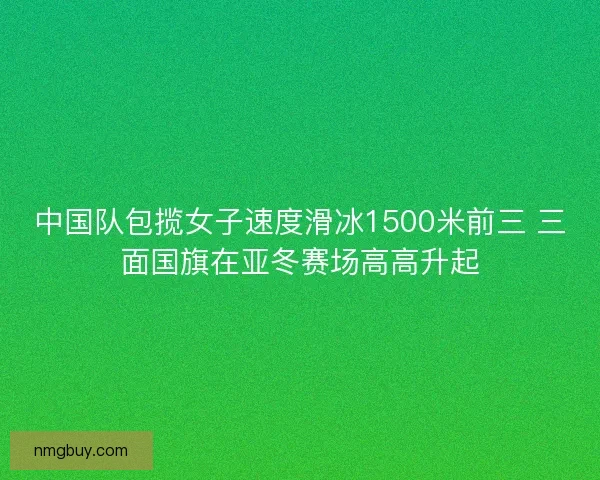 中国队包揽女子速度滑冰1500米前三 三面国旗在亚冬赛场高高升起