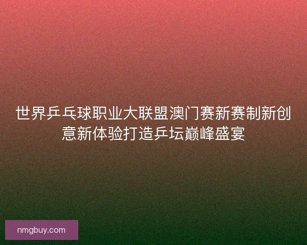 世界乒乓球职业大联盟澳门赛新赛制新创意新体验打造乒坛巅峰盛宴