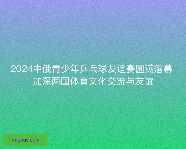 2024中俄青少年乒乓球友谊赛圆满落幕 加深两国体育文化交流与友谊
