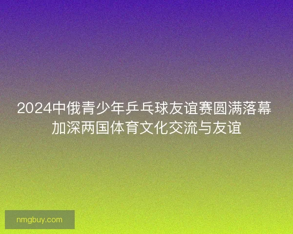 2024中俄青少年乒乓球友谊赛圆满落幕 加深两国体育文化交流与友谊