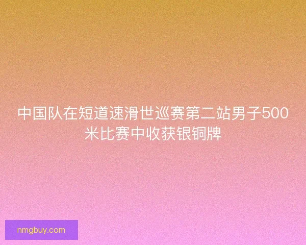 中国队在短道速滑世巡赛第二站男子500米比赛中收获银铜牌