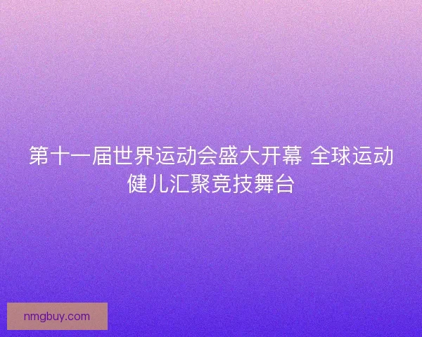 第十一届世界运动会盛大开幕 全球运动健儿汇聚竞技舞台